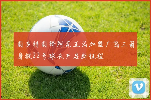 前多特前锋阿莱正式加盟广岛三箭身披22号球衣开启新征程
