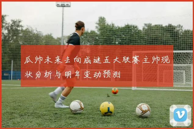 瓜帅未来去向成谜五大联赛主帅现状分析与明年变动预测