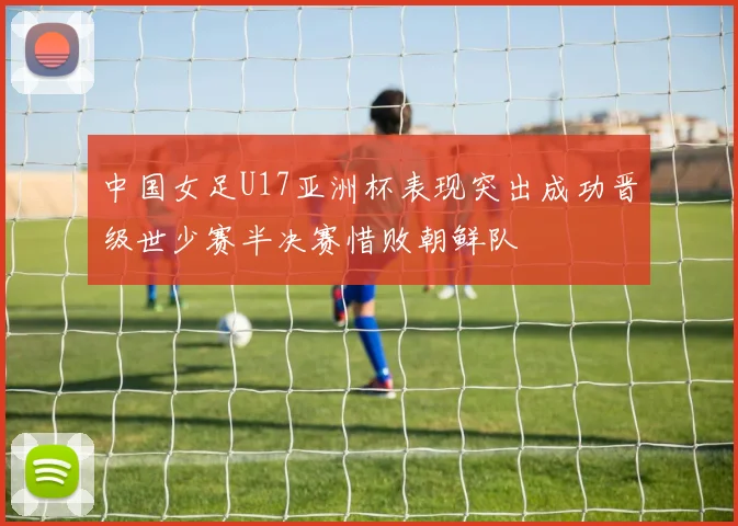 中国女足U17亚洲杯表现突出成功晋级世少赛半决赛惜败朝鲜队