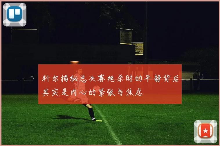 科尔揭秘总决赛绝杀时的平静背后其实是内心的紧张与焦虑