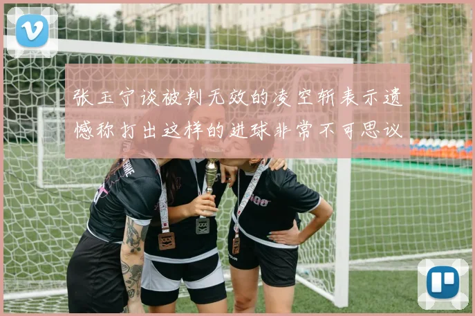 张玉宁谈被判无效的凌空斩表示遗憾称打出这样的进球非常不可思议