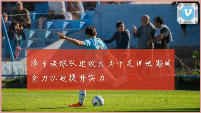 泽卡谈球队进攻火力十足训练期间全力以赴提升实力