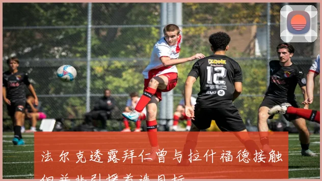 法尔克透露拜仁曾与拉什福德接触但并非引援首选目标