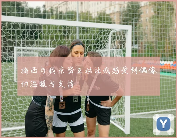 梅西与我亲密互动让我感受到偶像的温暖与支持