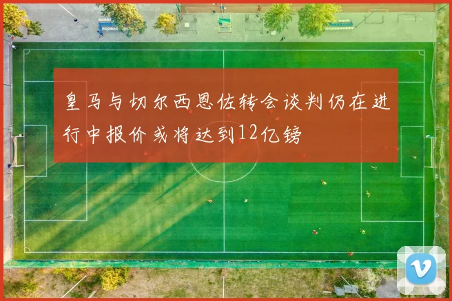 皇马与切尔西恩佐转会谈判仍在进行中报价或将达到12亿镑