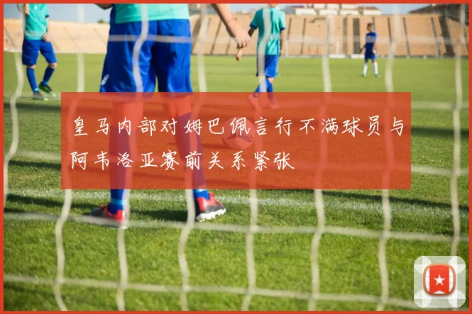 皇马内部对姆巴佩言行不满球员与阿韦洛亚赛前关系紧张