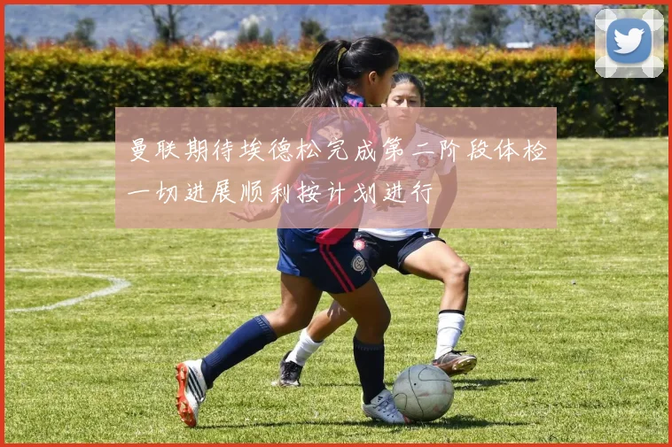 曼联期待埃德松完成第二阶段体检一切进展顺利按计划进行