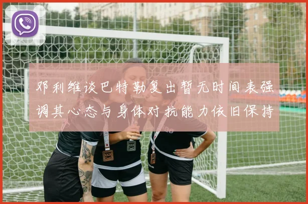 邓利维谈巴特勒复出暂无时间表强调其心态与身体对抗能力依旧保持