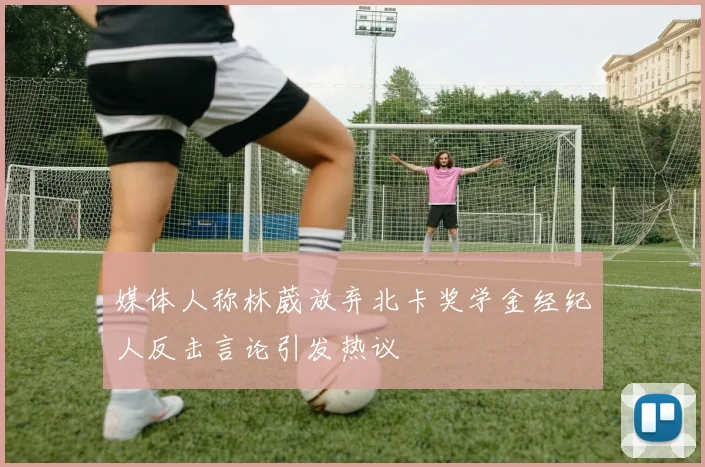 媒体人称林葳放弃北卡奖学金经纪人反击言论引发热议