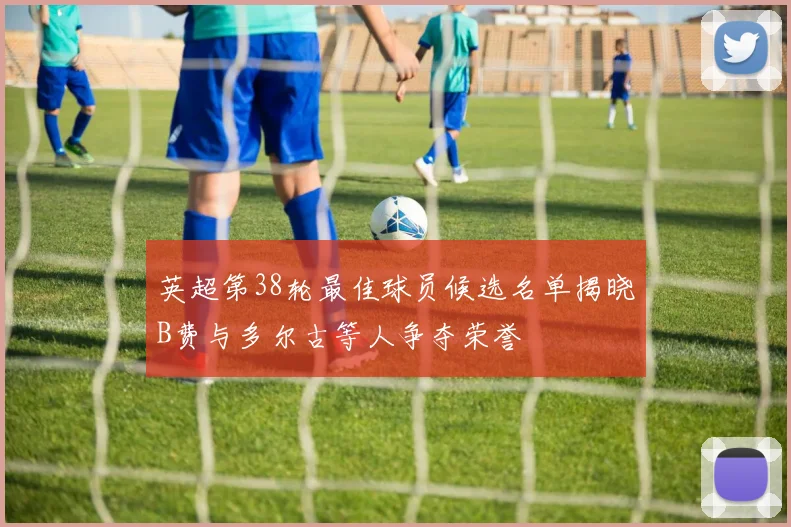 英超第38轮最佳球员候选名单揭晓B费与多尔古等人争夺荣誉