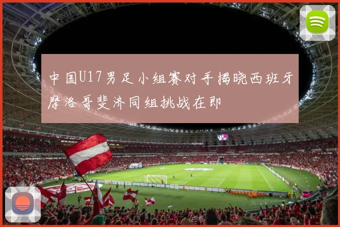 中国U17男足小组赛对手揭晓西班牙摩洛哥斐济同组挑战在即