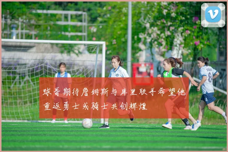 球哥期待詹姆斯与库里联手希望他重返勇士或骑士共创辉煌