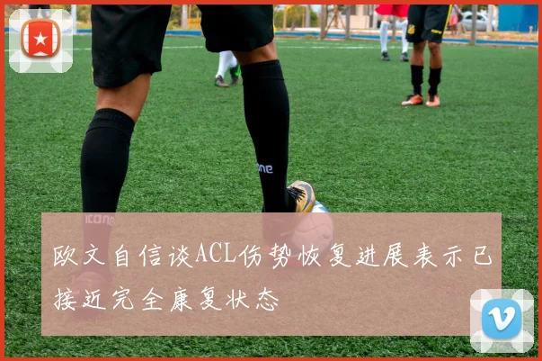 欧文自信谈ACL伤势恢复进展表示已接近完全康复状态