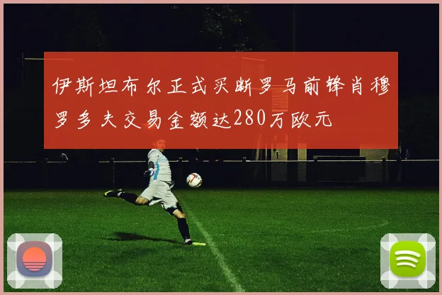 伊斯坦布尔正式买断罗马前锋肖穆罗多夫交易金额达280万欧元