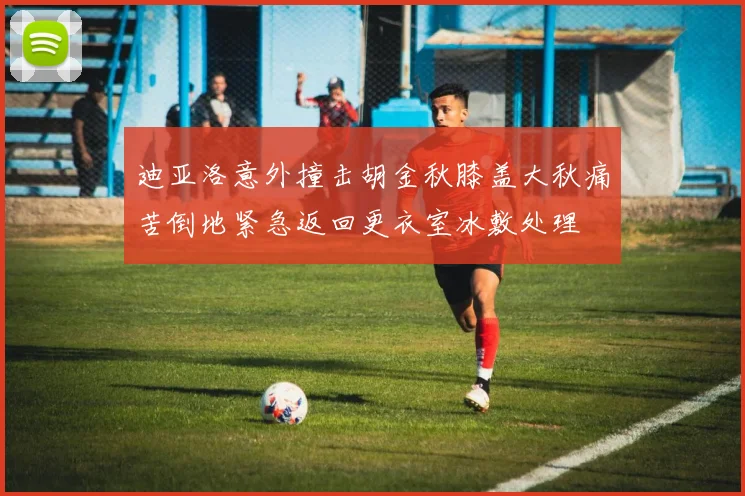 迪亚洛意外撞击胡金秋膝盖大秋痛苦倒地紧急返回更衣室冰敷处理
