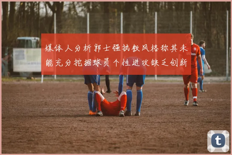 媒体人分析郭士强执教风格称其未能充分挖掘球员个性进攻缺乏创新性