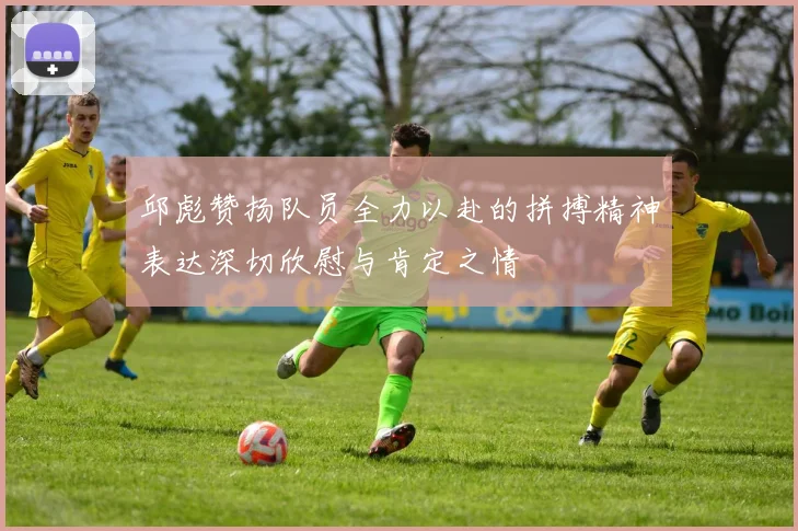 邱彪赞扬队员全力以赴的拼搏精神表达深切欣慰与肯定之情