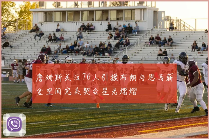 詹姆斯关注76人引援布朗与恩马薪金空间完美契合星光熠熠