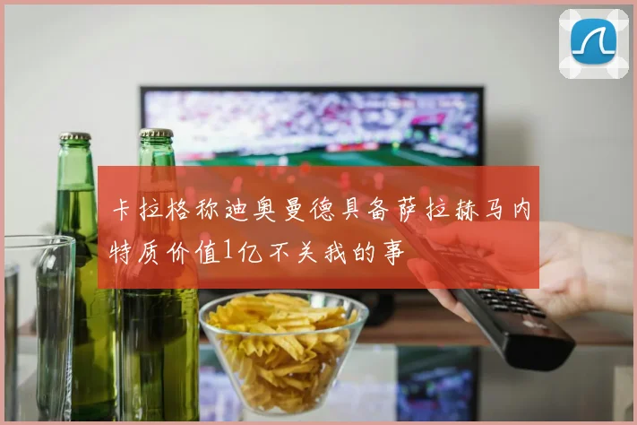 卡拉格称迪奥曼德具备萨拉赫马内特质价值1亿不关我的事