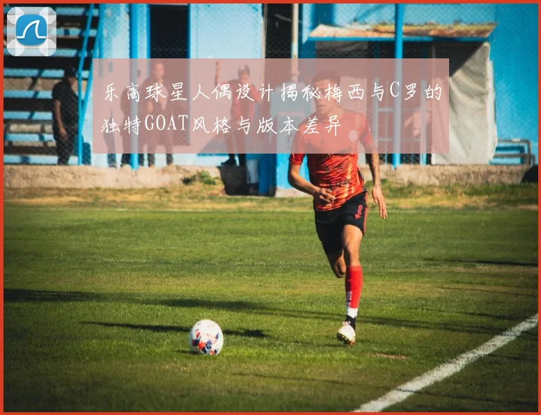 乐高球星人偶设计揭秘梅西与C罗的独特GOAT风格与版本差异