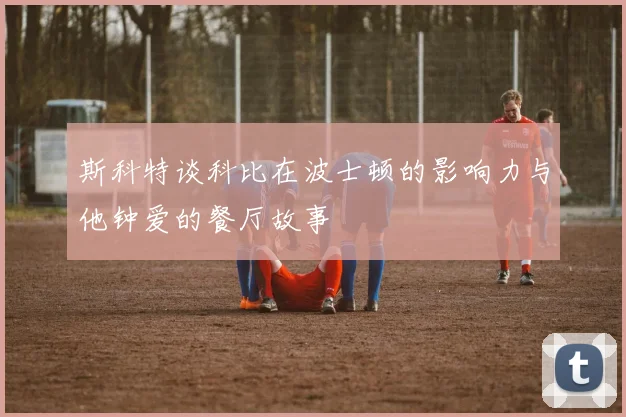 斯科特谈科比在波士顿的影响力与他钟爱的餐厅故事